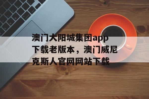 澳门大阳城集团app下载老版本，澳门威尼克斯人官网网站下载