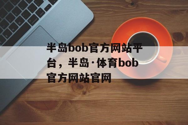 半岛bob官方网站平台，半岛·体育bob官方网站官网